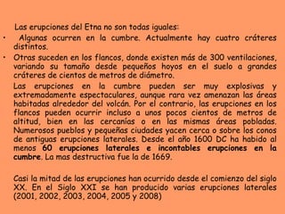 Las erupciones del Etna no son todas iguales: Algunas ocurren en la cumbre. Actualmente hay cuatro cráteres distintos. Otras suceden en los flancos, donde existen más de 300 ventilaciones, variando su tamaño desde pequeños hoyos en el suelo a grandes cráteres de cientos de metros de diámetro.  Las erupciones en la cumbre pueden ser muy explosivas y extremadamente espectaculares, aunque rara vez amenazan las áreas habitadas alrededor del volcán. Por el contrario, las erupciones en los flancos pueden ocurrir incluso a unos pocos cientos de metros de altitud, bien en las cercanías o en las mismas áreas pobladas. Numerosos pueblos y pequeñas ciudades yacen cerca o sobre los conos de antiguas erupciones laterales. Desde el año 1600 DC ha habido al menos  60 erupciones laterales e incontables erupciones en la cumbre . La mas destructiva fue la de 1669.  Casi la mitad de las erupciones han ocurrido desde el comienzo del siglo XX. En el Siglo XXI se han producido varias erupciones laterales (2001, 2002, 2003, 2004, 2005 y 2008) 