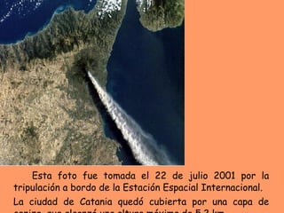 Esta foto fue tomada el 22 de julio 2001 por la tripulación a bordo de la Estación Espacial Internacional. La ciudad de Catania quedó cubierta por una capa de ceniza  que alcanzó una altura máxima de 5.2 km.  