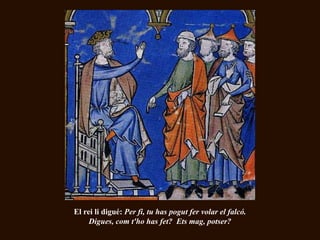 El rei li digué: Per fi, tu has pogut fer volar el falcó.
     Digues, com t'ho has fet? Ets mag, potser?
 