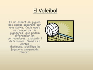 El Voleibol És un esportonjuguen dos equipsseparats per una xarxa. Cada equip es compon per 6 jugadores, que podem diferenciar en col.locadores, atacants i defensores. Només en certestàctiques, s’utilitza la jugadora anomenada “lliure”. 