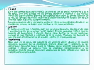 La redEn el eje central del campo se sitúa una red de 1 m de ancho y sobre 9,5 a 10 m de largo, con dos bandas en los bordes superior e inferior y dos varillas verticales sobresalientes sobre la línea lateral del campo. El borde superior de la red, las varillas y el propio techo del pabellón delimitan el espacio por el que se debe pasar el balón a campo contrario.    La altura superior de la red puede variar en distintas categorías, siendo en las categorías adultas de 2,43 m para hombres y 2,24 m para mujeres.El balónEl balón es esférico y flexible; 65-67 cm de circunferencia, 260-280 g de peso y presión interior entre 0,300 y 0,325 kg/cm². Es más pequeño y ligero que los balones de baloncesto o fútbol. Puede estar hecho de varios materiales aunque el más cómodo y utilizado es el de cuero. También hay balones de plástico que ocasionalmente se pueden utilizar en entrenamientos.VestimentaIgual que en el tenis, los jugadores de voleibol visten durante el partido camiseta, pantalón corto, calcetines, calzado deportivo y rodilleras. Al ser continuo el contacto con el suelo es habitual portar también protecciones en rodillas y codos. A primera vista se distingue inmediatamente a los jugadores líberos porque llevan una vestimenta de color diferente al resto de sus compañeros de equipo.