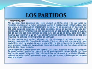 LOS PARTIDOSTiempo de juego    Un partido está formado por tres, cuatro o cinco sets. Los partidos de voleibol se disputan al mejor de cinco tandas o bloques que reciben, igual que en tenis, la denominación anglosajona de sets. En el momento en que uno de los dos equipos acumula tres sets ganados, gana el partido y se da por concluido el enfrentamiento. Un equipo gana un set cuando alcanza o supera los 25 puntos con una ventaja de dos (i.e.: con 25-23 se gana, pero con 25-24 habría que esperar al 26-24 y así sucesivamente mientras ninguno de los dos equipos no consiga los dos puntos de ventaja).    De ser necesario el quinto tiempo, set de desempate, se baja la meta a 15 puntos pero también con dos de ventaja. Este set tiene así una duración más reducida, pero de todas formas, la duración de los encuentros de voleibol es muy variable, pudiendo extenderse desde alrededor de una hora hasta incluso más de dos horas y media.    Los campos se sortean antes del partido, así como el saque inicial. En cada set se produce un cambio de campo y se va alternando el primer saque. En caso de ser necesario el quinto set, set decisivo, se procede a un nuevo sorteo y además se realiza un cambio de campo al alcanzarse el punto 8 por el primero de los equipos.