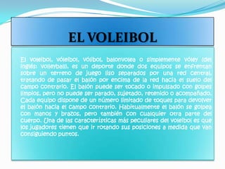 EL VOLEIBOL     El voleibol, vóleibol, vólibol, balonvolea o simplemente vóley (del inglés: volleyball), es un deporte donde dos equipos se enfrentan sobre un terreno de juego liso separados por una red central, tratando de pasar el balón por encima de la red hacia el suelo del campo contrario. El balón puede ser tocado o impulsado con golpes limpios, pero no puede ser parado, sujetado, retenido o acompañado. Cada equipo dispone de un número limitado de toques para devolver el balón hacia el campo contrario. Habitualmente el balón se golpea con manos y brazos, pero también con cualquier otra parte del cuerpo. Una de las características más peculiares del voleibol es que los jugadores tienen que ir rotando sus posiciones a medida que van consiguiendo puntos. 