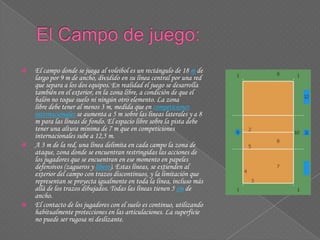  El campo donde se juega al voleibol es un rectángulo de 18 m de
largo por 9 m de ancho, dividido en su línea central por una red
que separa a los dos equipos. En realidad el juego se desarrolla
también en el exterior, en la zona libre, a condición de que el
balón no toque suelo ni ningún otro elemento. La zona
libre debe tener al menos 3 m, medida que en competiciones
internacionales se aumenta a 5 m sobre las líneas laterales y a 8
m para las líneas de fondo. El espacio libre sobre la pista debe
tener una altura mínima de 7 m que en competiciones
internacionales sube a 12,5 m.
 A 3 m de la red, una línea delimita en cada campo la zona de
ataque, zona donde se encuentran restringidas las acciones de
los jugadores que se encuentran en ese momento en papeles
defensivos (zagueros y líbero). Estas líneas, se extienden al
exterior del campo con trazos discontinuos, y la limitación que
representan se proyecta igualmente en toda la línea, incluso más
allá de los trazos dibujados. Todas las líneas tienen 5 cm de
ancho.
 El contacto de los jugadores con el suelo es continuo, utilizando
habitualmente protecciones en las articulaciones. La superficie
no puede ser rugosa ni deslizante.
 