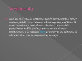 Igual que en el tenis, los jugadores de voleibol visten durante el partido
camiseta, pantalón corto, calcetines, calzado deportivo y rodilleras. Al
ser continuo el contacto con el suelo es habitual portar también
protecciones en rodillas y codos. A primera vista se distingue
inmediatamente a los jugadores líberos porque llevan una vestimenta de
color diferente al resto de sus compañeros de equipo.
 