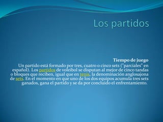 Tiempo de juego
Un partido está formado por tres, cuatro o cinco sets ("parciales" en
español). Los partidos de voleibol se disputan al mejor de cinco tandas
o bloques que reciben, igual que en tenis, la denominación anglosajona
de sets. En el momento en que uno de los dos equipos acumula tres sets
ganados, gana el partido y se da por concluido el enfrentamiento.

 