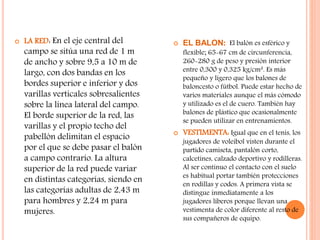  LA RED: En el eje central del
campo se sitúa una red de 1 m
de ancho y sobre 9,5 a 10 m de
largo, con dos bandas en los
bordes superior e inferior y dos
varillas verticales sobresalientes
sobre la línea lateral del campo.
El borde superior de la red, las
varillas y el propio techo del
pabellón delimitan el espacio
por el que se debe pasar el balón
a campo contrario. La altura
superior de la red puede variar
en distintas categorías, siendo en
las categorías adultas de 2,43 m
para hombres y 2,24 m para
mujeres.
 EL BALON: El balón es esférico y
flexible; 65-67 cm de circunferencia,
260-280 g de peso y presión interior
entre 0,300 y 0,325 kg/cm². Es más
pequeño y ligero que los balones de
baloncesto o fútbol. Puede estar hecho de
varios materiales aunque el más cómodo
y utilizado es el de cuero. También hay
balones de plástico que ocasionalmente
se pueden utilizar en entrenamientos.
 VESTIMENTA: Igual que en el tenis, los
jugadores de voleibol visten durante el
partido camiseta, pantalón corto,
calcetines, calzado deportivo y rodilleras.
Al ser continuo el contacto con el suelo
es habitual portar también protecciones
en rodillas y codos. A primera vista se
distingue inmediatamente a los
jugadores líberos porque llevan una
vestimenta de color diferente al resto de
sus compañeros de equipo.
 