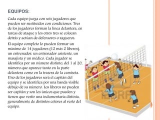 EQUIPOS:
Cada equipo juega con seis jugadores que
pueden ser sustituidos con condiciones. Tres
de los jugadores forman la línea delantera, en
tareas de ataque y los otros tres se colocan
detrás y actúan de defensores o zagueros.
El equipo completo lo pueden formar un
máximo de 14 jugadores (12 más 2 líberos),
un entrenador, un entrenador asistente, un
masajista y un médico. Cada jugador se
identifica por un número distinto, del 1 al 20,
número que aparece tanto en la parte
delantera como en la trasera de la camiseta.
Uno de los jugadores será el capitán del
equipo y se identifica por una banda visible
debajo de su número. Los líberos no pueden
ser capitán y son los únicos que pueden y
tienen que vestir una indumentaria distinta,
generalmente de distintos colores al resto del
equipo.
 