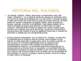  El voleibol, vóleibol, vólibol, balonvolea o simplemente vóley (del 
inglés: volleyball1 ), es un deporte donde dos equipos se enfrentan sobre 
un terreno de juego liso separados por una red central, tratando de pasar 
el balón por encima de la red hacia el suelo del campo contrario. El balón 
puede ser tocado o impulsado con golpes limpios, pero no puede ser 
parado, sujetado, retenido o acompañado. Cada equipo dispone de un 
número limitado de toques para devolver el balón hacia el campo 
contrario. Habitualmente el balón se golpea con manos y brazos, pero 
también con cualquier otra parte del cuerpo. Una de las características 
más peculiares del voleibol es que los jugadores tienen que ir rotando sus 
posiciones a medida que van consiguiendo puntos. 
 Existen diversas modalidades. Con el nombre de «voleibol» se identifica 
la modalidad que se juega en pista de interior, pero también es muy 
popular el vóley playa que se juega sobre arena. El voleibol sentado, es 
una variante con creciente popularidad entre los deportes para 
discapacitados y la práctica del cachibol está extendida en las 
comunidades de mayores. La comunidad ecuatoriana repartida por el 
mundo practica la variante local, el ecuavóley. La comunidad china de 
Norteamérica mantiene una liga de voleibol nueve (nine man volleyball). 
Con carácter más informal existen otras variantes que son practicadas de 
forma popular en verano, en playas y zonas turísticas, como el futvóley, 
el water vóley o el bossaball. 
 