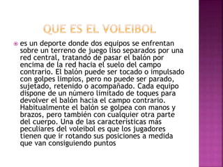  es un deporte donde dos equipos se enfrentan 
sobre un terreno de juego liso separados por una 
red central, tratando de pasar el balón por 
encima de la red hacia el suelo del campo 
contrario. El balón puede ser tocado o impulsado 
con golpes limpios, pero no puede ser parado, 
sujetado, retenido o acompañado. Cada equipo 
dispone de un número limitado de toques para 
devolver el balón hacia el campo contrario. 
Habitualmente el balón se golpea con manos y 
brazos, pero también con cualquier otra parte 
del cuerpo. Una de las características más 
peculiares del voleibol es que los jugadores 
tienen que ir rotando sus posiciones a medida 
que van consiguiendo puntos 
 