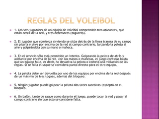  1. Los seis jugadores de un equipo de voleibol comprenden tres atacantes, que 
están cerca de la red, y tres defensores (zagueros). 
 2. El jugador que comienza sirviendo se sitúa detrás de la línea trasera de su campo 
sin pisarla y sirve por encima de la red al campo contrario, lanzando la pelota al 
aire y golpeándola con su mano o muñeca. 
 3. En el servicio sólo está permitido un intento. Golpeando la pelota de atrás y 
adelante por encima de la red, con las manos o muñecas, el juego continúa hasta 
que un equipo falle, es decir, no devuelva la pelota o cometa una violación de las 
reglas. Si se falla el saque se considera punto directo para el otro equipo. 
 4. La pelota debe ser devuelta por uno de los equipos por encima de la red después 
de un máximo de tres toques, además del bloqueo. 
 5. Ningún jugador puede golpear la pelota dos veces sucesivas (excepto en el 
bloqueo. 
 6. Un balón, tanto de saque como durante el juego, puede tocar la red y pasar al 
campo contrario sin que esto se considere falta. 
 