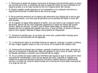  7. Tanto para el golpe de ataque como para el bloqueo está permitido pasar la mano 
por encima de la red, a condición de que el toque del balón se haya realizado en el 
espacio propio y no se haya tocado la red con ninguna parte del cuerpo. 
 8. Ningún jugador puede apoyarse en un compañero o en cualquier estructura u 
objeto para alcanzar el balón dentro del área de juego. 
 9. No se permite penetrar en el espacio del adversario por debajo de la red ya que 
supondría invasión, una falta que se penaliza con la perdida del balón a favor del 
otro equipo. 
 10. El jugador al saque debe golpear el balón, con una mano o con cualquier parte 
del brazo, dentro de los cinco segundos siguientes al toque de silbato del primer 
árbitro. Debe ser directo, es decir, que el balón debe llegar al campo del otro 
equipo sólo con el golpeo del jugador que saca, si este se falla, el punto es directo 
para el otro equipo. Además el saque nunca podrá ser bloqueado. 
 11. Durante el partido que, es al mejor de cinco sets, puede haber tiempos para 
descanso con una duración de 30 segundos. 
 12. La devolución sobre la red debe hacerse sin agarrar, empujar o sujetar la pelota, 
sin que ningún jugador toque la red y sin entrar en el espacio del equipo rival. 
 13. Anota punto el equipo que consigue, pasando la pelota al otro lado, provocar el 
fallo en la recepción o devolución, bien por golpear la red y tocar el suelo, salir por 
las bandas laterales o cometer una infracción de las reglas. 
 14. En un cambio de saque todos los miembros del equipo al que le toca servir rotan 
una posición moviéndose a favor de las agujas del reloj, pasando el jugador que 
estaba en la posición delantera derecha a la parte trasera derecha o posición de 
servicio. El orden de rotación determinado en la formación inicial debe mantenerse 
a lo largo de ese set. 
 