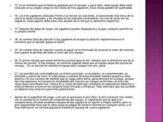  15. En el momento que el balón es golpeado por el sacador, y salvo éste, cada equipo debe estar 
colocado en su propio campo en dos líneas de tres jugadores. Estas líneas pueden ser quebradas. 
 16. Los tres jugadores colocados frente a la red son los atacantes, al posicionado más cerca de la 
red se le llama colocador, y los situados en los laterales rematadores, los tres de atrás son los 
zagueros. Cada zaguero debe estar más alejado de la red que su delantero respectivo. 
 17. Después del golpe de saque, los jugadores pueden desplazarse y ocupar cualquier posición en 
su propia cancha. 
 18. Se comete falta de posición si los jugadores no ocupan la posición reglamentaria en el 
momento que el sacador golpea el balón. 
 19. Se comete falta de rotación cuando el saque no es efectuado de acuerdo al orden de rotación. 
Esto supone la pérdida del balón a favor del otro equipo. 
 20. El primer equipo que anote veinticinco puntos gana el set, siempre que la diferencia sea de al 
menos dos puntos. Si hay empate, se continúa jugando hasta que un equipo saque dos puntos de 
ventaja. . En un partido de voleibol el equipo que consigue tres sets, gana. 
 21. Los partidos son controlados por un árbitro principal, un ayudante, un cronometrador, un 
anotador y jueces de línea. El vóley playa o voleibol de playa (también voleibol playero y vóley 
playero), es una variante de voleibol que se juega sobre arena, generalmente en la playa, aunque 
son muy populares los torneos en localidades del interior con campos artificiales. Al éxito del 
vóley playa contribuyen Sol, música DJ y trajes de baño que completan el espectáculo deportivo y 
están presentes incluso en las competiciones oficiales y olímpicas. Todo esto hace que sea también 
un deporte muy atractivo para fines publicitarios. 
 Aparte de la superficie de juego, y de que se practique al aire libre, la otra variación más visible 
con el voleibol es el número de componentes del equipo. El reglamento que se aplica en 
competiciones oficiales establece equipos de dos jugadores sin opción a ningún cambio; pero su 
gran popularidad hace que el vóley playa se juegue de manera informal en cualquier parte, y es 
muy habitual en los torneos populares establecer equipos de cuatro jugadores. 
 