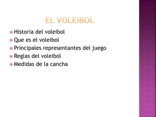  Historia del voleibol 
 Que es el voleibol 
 Principales representantes del juego 
 Reglas del voleibol 
 Medidas de la cancha 
 