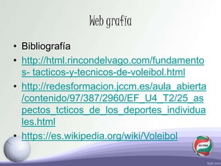 Web grafía
• Bibliografía
• http://html.rincondelvago.com/fundamento
s- tacticos-y-tecnicos-de-voleibol.html
• http://redesformacion.jccm.es/aula_abierta
/contenido/97/387/2960/EF_U4_T2/25_as
pectos_tcticos_de_los_deportes_individua
les.html
• https://es.wikipedia.org/wiki/Voleibol
 