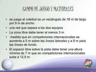CAMPO DE JUEGO Y MATERIALES
• se juega al voleibol es un rectángulo de 18 m de largo
por 9 m de ancho
• una red que separa a los dos equipos
• La zona libre debe tener al menos 3 m
• medida que en competiciones internacionales se
aumenta a 5 m sobre las líneas laterales y a 8 m para
las líneas de fondo.
• El espacio libre sobre la pista debe tener una altura
mínima de 7 m que en competiciones internacionales
sube a 12,5 m.
 