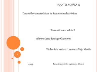 1
PLANTEL NOPALA 02
Desarrollo y características de documentos electrónicos
Titulo del tema: Voleibol
Alumno: Jesús Santiago Guarneros
Titular de la materia: Laurencia Trejo Montiel
4103 Fecha de exposición: 05 de mayo del 2016
 