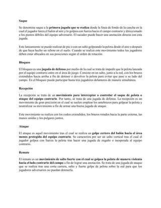 Saque
Se denomina saque a la primera jugada que se realiza desde la línea de fondo de la cancha en la
cual el jugador lanza el balón al aire y lo golpea con fuerza hacia el campo contrario y direccionado
a los puntos débiles del equipo adversario. El sacador puede hacer una anotación directa con esta
jugada.
Este lanzamiento se puede realizar de pie o con un salto golpeando la pelota desde el aire o después
de que haya hecho un rebote en el suelo. Cuando se realiza este movimiento todos los jugadores
deben estar ubicados en sus posiciones según el orden de rotación.
Bloqueo
El bloqueo es una jugada de defensa por medio de la cual se trata de impedir que la pelota lanzada
por el equipo contrario entre en el área de juego. Consiste en un salto, junto a la red, con los brazos
extendidos hacia arriba a fin de detener o devolver la pelota para evitar que pase a su lado del
campo. En el bloqueo puede participar hasta tres jugadores delanteros de manera simultánea.
Recepción
La recepción se trata de un movimiento para interceptar o controlar el saque de pelota o
ataque del equipo contrario. Por tanto, se trata de una jugada de defensa. La recepción es un
movimiento de gran precisión en el cual se suelen emplear los antebrazos para golpear la pelota y
neutralizar su movimiento a fin de armar una buena jugada de ataque.
Este movimiento se realiza con los codos extendidos, los brazos rotados hacia la parte externa, las
manos unidas y los pulgares juntos.
Ataque
El ataque es aquel movimiento tras el cual se realiza un golpe certero del balón hacia el área
menos protegida del equipo contrario. Se caracteriza por ser un salto vertical tras el cual el
jugador golpea con fuerza la pelota tras hacer una jugada de engaño o inesperada al equipo
contrario.
Remate
El remate es un movimiento de salto fuerte con el cual se golpea la pelota de manera violenta
hacia el lado contrario del campo a fin de lograr una anotación. Se trata de una jugada de ataque
que se realiza tras una corta carrera, salto y fuerte golpe de pelota sobre la red para que los
jugadores adversarios no puedan detenerla.
 