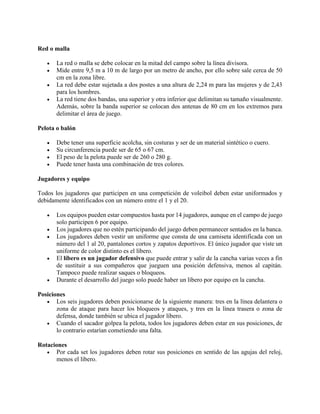 Red o malla
 La red o malla se debe colocar en la mitad del campo sobre la línea divisora.
 Mide entre 9,5 m a 10 m de largo por un metro de ancho, por ello sobre sale cerca de 50
cm en la zona libre.
 La red debe estar sujetada a dos postes a una altura de 2,24 m para las mujeres y de 2,43
para los hombres.
 La red tiene dos bandas, una superior y otra inferior que delimitan su tamaño visualmente.
Además, sobre la banda superior se colocan dos antenas de 80 cm en los extremos para
delimitar el área de juego.
Pelota o balón
 Debe tener una superficie acolcha, sin costuras y ser de un material sintético o cuero.
 Su circunferencia puede ser de 65 o 67 cm.
 El peso de la pelota puede ser de 260 o 280 g.
 Puede tener hasta una combinación de tres colores.
Jugadores y equipo
Todos los jugadores que participen en una competición de voleibol deben estar uniformados y
debidamente identificados con un número entre el 1 y el 20.
 Los equipos pueden estar compuestos hasta por 14 jugadores, aunque en el campo de juego
solo participen 6 por equipo.
 Los jugadores que no estén participando del juego deben permanecer sentados en la banca.
 Los jugadores deben vestir un uniforme que consta de una camiseta identificada con un
número del 1 al 20, pantalones cortos y zapatos deportivos. El único jugador que viste un
uniforme de color distinto es el líbero.
 El líbero es un jugador defensivo que puede entrar y salir de la cancha varias veces a fin
de sustituir a sus compañeros que jueguen una posición defensiva, menos al capitán.
Tampoco puede realizar saques o bloqueos.
 Durante el desarrollo del juego solo puede haber un líbero por equipo en la cancha.
Posiciones
 Los seis jugadores deben posicionarse de la siguiente manera: tres en la línea delantera o
zona de ataque para hacer los bloqueos y ataques, y tres en la línea trasera o zona de
defensa, donde también se ubica el jugador líbero.
 Cuando el sacador golpea la pelota, todos los jugadores deben estar en sus posiciones, de
lo contrario estarían cometiendo una falta.
Rotaciones
 Por cada set los jugadores deben rotar sus posiciones en sentido de las agujas del reloj,
menos el líbero.
 