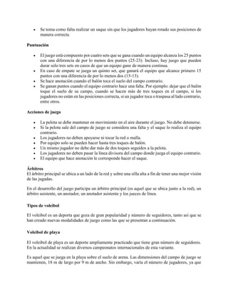  Se toma como falta realizar un saque sin que los jugadores hayan rotado sus posiciones de
manera correcta.
Puntuación
 El juego está compuesto por cuatro sets que se gana cuando un equipo alcanza los 25 puntos
con una diferencia de por lo menos dos puntos (25-23). Incluso, hay juego que pueden
durar solo tres sets en casos de que un equipo gane de manera continua.
 En caso de empate se juega un quinto set, que ganará el equipo que alcance primero 15
puntos con una diferencia de por lo menos dos (15-13).
 Se hace anotación cuando el balón toca el suelo del campo contrario.
 Se ganan puntos cuando el equipo contrario hace una falta. Por ejemplo: dejar que el balón
toque el suelo de su campo, cuando se hacen más de tres toques en el campo, si los
jugadores no están en las posiciones correcta, si un jugador toca o traspasa al lado contrario,
entre otros.
Acciones de juego
 La pelota se debe mantener en movimiento en el aire durante el juego. No debe detenerse.
 Si la pelota sale del campo de juego se considera una falta y el saque lo realiza el equipo
contrario.
 Los jugadores no deben apoyarse ni tocar la red o malla.
 Por equipo solo se pueden hacer hasta tres toques de balón.
 Un mismo jugador no debe dar más de dos toques seguidos a la pelota.
 Los jugadores no deben pasar la línea divisora del campo donde juega el equipo contrario.
 El equipo que hace anotación le corresponde hacer el saque.
Árbitros
El árbitro principal se ubica a un lado de la red y sobre una silla alta a fin de tener una mejor visión
de las jugadas.
En el desarrollo del juego participa un árbitro principal (es aquel que se ubica junto a la red), un
árbitro asistente, un anotador, un anotador asistente y los jueces de línea.
Tipos de voleibol
El voleibol es un deporta que goza de gran popularidad y número de seguidores, tanto así que se
han creado nuevas modalidades de juego como las que se presentan a continuación.
Voleibol de playa
El voleibol de playa es un deporte ampliamente practicado que tiene gran número de seguidores.
En la actualidad se realizan diversos campeonatos internacionales de esta variante.
Es aquel que se juega en la playa sobre el suelo de arena. Las dimensiones del campo de juego se
mantienen, 18 m de largo por 9 m de ancho. Sin embargo, varía el número de jugadores, ya que
 
