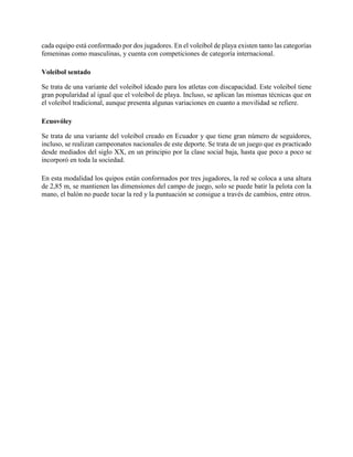 cada equipo está conformado por dos jugadores. En el voleibol de playa existen tanto las categorías
femeninas como masculinas, y cuenta con competiciones de categoría internacional.
Voleibol sentado
Se trata de una variante del voleibol ideado para los atletas con discapacidad. Este voleibol tiene
gran popularidad al igual que el voleibol de playa. Incluso, se aplican las mismas técnicas que en
el voleibol tradicional, aunque presenta algunas variaciones en cuanto a movilidad se refiere.
Ecuovóley
Se trata de una variante del voleibol creado en Ecuador y que tiene gran número de seguidores,
incluso, se realizan campeonatos nacionales de este deporte. Se trata de un juego que es practicado
desde mediados del siglo XX, en un principio por la clase social baja, hasta que poco a poco se
incorporó en toda la sociedad.
En esta modalidad los quipos están conformados por tres jugadores, la red se coloca a una altura
de 2,85 m, se mantienen las dimensiones del campo de juego, solo se puede batir la pelota con la
mano, el balón no puede tocar la red y la puntuación se consigue a través de cambios, entre otros.
 
