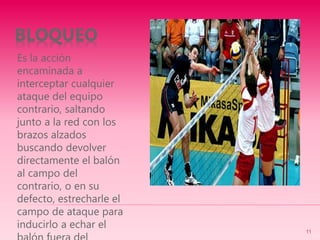 BLOQUEO
Es la acción
encaminada a
interceptar cualquier
ataque del equipo
contrario, saltando
junto a la red con los
brazos alzados
buscando devolver
directamente el balón
al campo del
contrario, o en su
defecto, estrecharle el
campo de ataque para
inducirlo a echar el
11
 