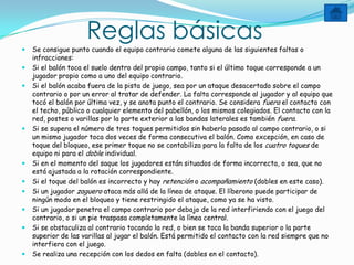 Reglas básicas
   Se consigue punto cuando el equipo contrario comete alguna de las siguientes faltas o
    infracciones:
   Si el balón toca el suelo dentro del propio campo, tanto si el último toque corresponde a un
    jugador propio como a uno del equipo contrario.
   Si el balón acaba fuera de la pista de juego, sea por un ataque desacertado sobre el campo
    contrario o por un error al tratar de defender. La falta corresponde al jugador y al equipo que
    tocó el balón por última vez, y se anota punto el contrario. Se considera fuera el contacto con
    el techo, público o cualquier elemento del pabellón, o los mismos colegiados. El contacto con la
    red, postes o varillas por la parte exterior a las bandas laterales es también fuera.
   Si se supera el número de tres toques permitidos sin haberlo pasado al campo contrario, o si
    un mismo jugador toca dos veces de forma consecutiva el balón. Como excepción, en caso de
    toque del bloqueo, ese primer toque no se contabiliza para la falta de los cuatro toques de
    equipo ni para el doble individual.
   Si en el momento del saque los jugadores están situados de forma incorrecta, o sea, que no
    está ajustada a la rotación correspondiente.
   Si el toque del balón es incorrecto y hay retención o acompañamiento (dobles en este caso).
   Si un jugador zaguero ataca más allá de la línea de ataque. El líberono puede participar de
    ningún modo en el bloqueo y tiene restringido el ataque, como ya se ha visto.
   Si un jugador penetra el campo contrario por debajo de la red interfiriendo con el juego del
    contrario, o si un pie traspasa completamente la línea central.
   Si se obstaculiza al contrario tocando la red, o bien se toca la banda superior o la parte
    superior de las varillas al jugar el balón. Está permitido el contacto con la red siempre que no
    interfiera con el juego.
   Se realiza una recepción con los dedos en falta (dobles en el contacto).
 