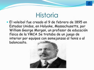 Historia
 El voleibol fue creado el 9 de febrero de 1895 en
 Estados Unidos, en Holyoke, Massachusetts, por
 William George Morgan, un profesor de educación
 física de la YMCA Se trataba de un juego de
 interior por equipos con semejanzas al tenis o al
 baloncesto.
 
