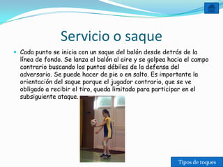 Servicio o saque
 Cada punto se inicia con un saque del balón desde detrás de la
  línea de fondo. Se lanza el balón al aire y se golpea hacia el campo
  contrario buscando los puntos débiles de la defensa del
  adversario. Se puede hacer de pie o en salto. Es importante la
  orientación del saque porque el jugador contrario, que se ve
  obligado a recibir el tiro, queda limitado para participar en el
  subsiguiente ataque.




                                                           Tipos de toques
 