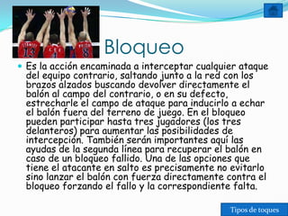Bloqueo
 Es la acción encaminada a interceptar cualquier ataque
 del equipo contrario, saltando junto a la red con los
 brazos alzados buscando devolver directamente el
 balón al campo del contrario, o en su defecto,
 estrecharle el campo de ataque para inducirlo a echar
 el balón fuera del terreno de juego. En el bloqueo
 pueden participar hasta tres jugadores (los tres
 delanteros) para aumentar las posibilidades de
 intercepción. También serán importantes aquí las
 ayudas de la segunda línea para recuperar el balón en
 caso de un bloqueo fallido. Una de las opciones que
 tiene el atacante en salto es precisamente no evitarlo
 sino lanzar el balón con fuerza directamente contra el
 bloqueo forzando el fallo y la correspondiente falta.

                                               Tipos de toques
 