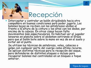 Recepción
 Interceptar y controlar un balón dirigiéndolo hacia otro
  compañero en buenas condiciones para poder jugarlo. Los
  balones bajos se reciben con los antebrazos unidos al
  frente a la altura de la cintura y los altos con los dedos, por
  encima de la cabeza. En otros casos hacen falta
  movimientos más espectaculares. Es habitual ver al jugador
  lanzarse en plancha sobre el abdomen estirando el brazo
  para que el balón bote sobre la mano en vez de en el suelo y
  evitar así el punto.
  Se utilizan las técnicas de antebrazo, voleo, cabeceo o
  golpe con cualquier parte del cuerpo como último recurso.
  Se aplican distintas técnicas para la recepción del saque,
  para defenderse de distintos ataques o incluso para
  recuperar balones mal controlados en un bloqueo o toque
  anterior.

                                                      Tipos de toques
 