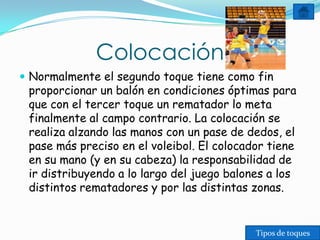 Colocación
 Normalmente el segundo toque tiene como fin
 proporcionar un balón en condiciones óptimas para
 que con el tercer toque un rematador lo meta
 finalmente al campo contrario. La colocación se
 realiza alzando las manos con un pase de dedos, el
 pase más preciso en el voleibol. El colocador tiene
 en su mano (y en su cabeza) la responsabilidad de
 ir distribuyendo a lo largo del juego balones a los
 distintos rematadores y por las distintas zonas.


                                            Tipos de toques
 