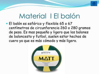 Material I El balón
 El balón es esférico y flexible 65 o 67
 centímetros de circunferencia 260 o 280 gramos
 de peso. Es mas pequeño y ligero que los balones
 de baloncesto y futbol, suelen estar hechos de
 cuero ya que es más cómodo y más ligero.
 