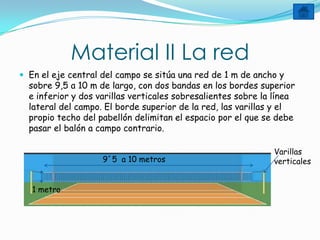 Material II La red
 En el eje central del campo se sitúa una red de 1 m de ancho y
  sobre 9,5 a 10 m de largo, con dos bandas en los bordes superior
  e inferior y dos varillas verticales sobresalientes sobre la línea
  lateral del campo. El borde superior de la red, las varillas y el
  propio techo del pabellón delimitan el espacio por el que se debe
  pasar el balón a campo contrario.

                                                              Varillas
                    9´5 a 10 metros                           verticales


   1 metro
 