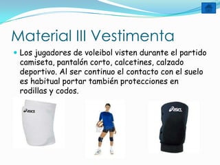 Material III Vestimenta
 Los jugadores de voleibol visten durante el partido
 camiseta, pantalón corto, calcetines, calzado
 deportivo. Al ser continuo el contacto con el suelo
 es habitual portar también protecciones en
 rodillas y codos.
 