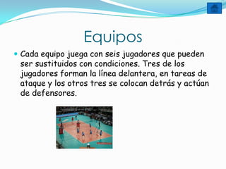 Equipos
 Cada equipo juega con seis jugadores que pueden
 ser sustituidos con condiciones. Tres de los
 jugadores forman la línea delantera, en tareas de
 ataque y los otros tres se colocan detrás y actúan
 de defensores.
 