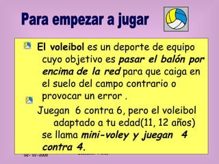 El voleibol  es un deporte de equipo cuyo objetivo es  pasar el balón por encima   de la red  para que caiga en el suelo del campo contrario o provocar un error . Juegan  6 contra 6, pero el voleibol  adaptado a tu edad(11, 12 años) se llama  mini-voley y juegan  4 contra 4. Para empezar a jugar 