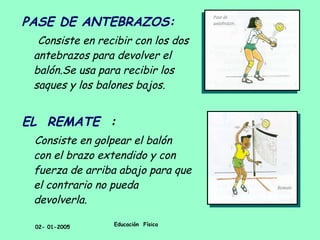 PASE DE ANTEBRAZOS: Consiste en recibir con los dos antebrazos para devolver el balón.Se usa para recibir los saques y los balones bajos. EL  REMATE   : Consiste en golpear el balón con el brazo extendido y con fuerza de arriba abajo para que el contrario no pueda devolverla. 