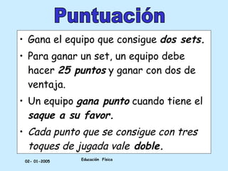 Educación  Física 02- 01-2005 Gana el equipo que consigue  dos sets. Para ganar un set, un equipo debe hacer  25 puntos  y ganar con dos de ventaja. Un equipo  gana punto  cuando tiene el  saque a su favor. Cada punto que se consigue con tres toques de jugada vale  doble. Puntuación 