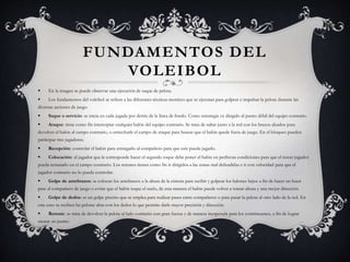 FUNDAMENTOS DEL
VOLEIBOL
 En la imagen se puede observar una ejecución de saque de pelota.
 Los fundamentos del voleibol se refiere a las diferentes técnicas motrices que se ejecutan para golpear e impulsar la pelota durante las
diversas acciones de juego.
 Saque o servicio: se inicia en cada jugada por detrás de la línea de fondo. Como estrategia va dirigido al punto débil del equipo contrario.
 Ataque: tiene como fin interceptar cualquier balón del equipo contrario. Se trata de saltar junto a la red con los brazos alzados para
devolver el balón al campo contrario, o estrecharle el campo de ataque para buscar que el balón quede fuera de juego. En el bloqueo pueden
participar tres jugadores.
 Recepción: controlar el balón para entregarlo al compañero para que este pueda jugarlo.
 Colocación: al jugador que le corresponde hacer el segundo toque debe poner el balón en perfectas condiciones para que el tercer jugador
pueda rematarlo en el campo contrario. Los remates tienen como fin ir dirigidos a las zonas mal defendidas e ir con velocidad para que el
jugador contrario no lo pueda controlar.
 Golpe de antebrazos: se colocan los antebrazos a la altura de la cintura para recibir y golpear los balones bajos a fin de hacer un buen
pase al compañero de juego o evitar que el balón toque el suelo, de esta manera el balón puede volver a tomar altura y una mejor dirección.
 Golpe de dedos: es un golpe preciso que se emplea para realizar pases entre compañeros o para pasar la pelota al otro lado de la red. En
este caso se reciben las pelotas altas con los dedos lo que permite darle mayor precisión y dirección.
 Remate: se trata de devolver la pelota al lado contrario con gran fuerza y de manera inesperada para los contrincantes, a fin de lograr
anotar un punto.
 