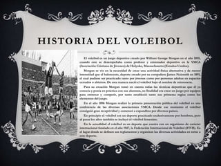 HISTORIA DEL VOLEIBOL
El voleibol es un juego deportivo creado por William George Morgan en el año 1895,
cuando este se desempeñaba como profesor y entrenador deportivo en la YMCA
(Asociación Cristiana de Jóvenes) de Holyoke, Massachusetts (Estados Unidos).
Morgan se vio en la necesidad de crear una actividad física alternativa y de menor
intensidad que el baloncesto, deporte creado por su compañero James Naismith en 1891,
el cual pudiese ser practicado tanto por jóvenes como por personas adultas en espacios
cerrados o abiertos. De esta manera nació el voleibol bajo el nombre de mintonette.
Para su creación Morgan tomó en cuenta todas las técnicas deportivas que él ya
conocía y ponía en práctica con sus alumnos, su finalidad era crear un juego por equipos
para entrenar y competir, por tanto estableció tanto sus primeras reglas como los
elementos del juego.
En el año 1896 Morgan realizó la primera presentación pública del voleibol en una
conferencia de las diversas asociaciones YMCA. Desde ese momento el voleibol
consiguió gran receptividad y comenzó a expandirse por diversos países.
En principio el voleibol era un deporte practicado exclusivamente por hombres, pero
al pasar los años también se incluyó el voleibol femenino.
En la actualidad el voleibol es un deporte que cuenta con un organismo de carácter
internacional fundado en el año 1947, la Federación Internacional de Voleibol (FIVB). Es
el lugar donde se definen sus reglamentos y organizan las diversas actividades en torno a
este deporte.
 