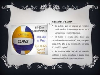 3) PELOTA O BALÓN
 La pelota que se emplea en voleibol
tradicional es la misma que se usa en la
variación de voleibol de playa.
• El balón o pelota debe tener una
circunferencia entre 65 o 67 cm y un peso
entre 260 o 280 g. Su presión debe ser entre
0,3 o 0,325 kg/cm2.
• Su exterior debe ser de un material
sintético o cuero, acolchado y puede tener
una combinación de dos o tres colores.
 