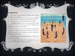 4) EQUIPOS
 En la imagen se puede distinguir a la jugadora líbero del equipo
uniformado en azul y blanco.
 Durante el juego solo participan seis jugadores por equipo.
 Cada equipo tiene un capitán identificado con una banda.
 Los jugadores líbero juegan una posición defensiva. Pueden
entrar y salir del campo varias veces para sustituir a cualquiera de sus
compañeros, menos al capitán del equipo.
 Todos los jugadores que vayan a jugar deben estar uniformados
(pantalón corto, camiseta identificada con un número del 1 al 20, en
el frente y la espalda, y zapatos deportivos). El único uniforme que
varía de color es el del líbero.
 Cada equipo puede estar compuesto hasta por 14 jugadores, de
los cuales dos son líbero.
 Cada equipo debe contar con un entrenador, uno o dos
asistentes del entrenador, un médico y un terapista.
 