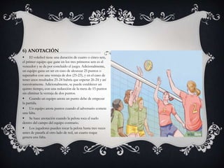6) ANOTACIÓN
 El voleibol tiene una duración de cuatro o cinco sets,
el primer equipo que gane en los tres primeros sets es el
vencedor y se da por concluido el juego. Adicionalmente,
un equipo gana un set en caso de alcanzar 25 puntos o
superarlos con una ventaja de dos (25-23), y en el caso de
tener unos resultados 25-24 habría que esperar 26-24 y así
sucesivamente. Adicionalmente, se puede establecer un
quinto tiempo, con una reducción de la meta de 15 puntos
sin eliminar la ventaja de dos puntos.
 Cuando un equipo anota un punto debe de empezar
la partida.
 Un equipo anota puntos cuando el adversario comete
una falta.
 Se hace anotación cuando la pelota toca el suelo
dentro del campo del equipo contrario.
 Los jugadores pueden tocar la pelota hasta tres veces
antes de pasarla al otro lado de red, un cuarto toque
genera una falta.
 
