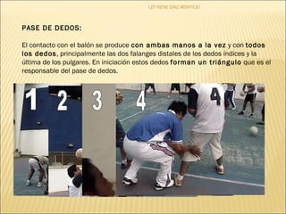 LEF RENE DÍAZ MONTEJO 
PASE DE DEDOS: 
El contacto con el balón se produce con ambas manos a la vez y con todos 
los dedos, principalmente las dos falanges distales de los dedos índices y la 
última de los pulgares. En iniciación estos dedos forman un triángulo que es el 
responsable del pase de dedos. 
 