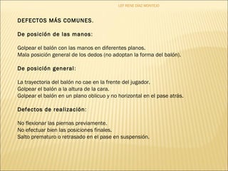 LEF RENE DÍAZ MONTEJO 
DEFECTOS MÁS COMUNES. 
De posición de las manos: 
Golpear el balón con las manos en diferentes planos. 
Mala posición general de los dedos (no adoptan la forma del balón). 
De posición general: 
La trayectoria del balón no cae en la frente del jugador. 
Golpear el balón a la altura de la cara. 
Golpear el balón en un plano oblicuo y no horizontal en el pase atrás. 
Defectos de realización: 
No flexionar las piernas previamente. 
No efectuar bien las posiciones finales. 
Salto prematuro o retrasado en el pase en suspensión. 
 