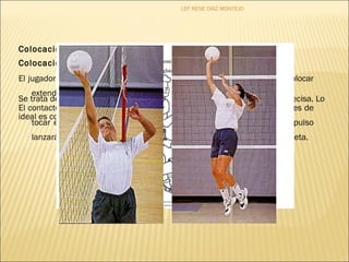 Colocación en caída: 
Colocación a una sola mano: 
LEF RENE DÍAZ MONTEJO 
El jugador debe situarse debajo del balón con las manos en la frente y colocar 
extendiendo totalmente los brazos. 
Se trata de un recurso de urgencia, por ello es difícil definir una técnica precisa. Lo 
El contacto con el balón tiene lugar mientras el jugador está cayendo, antes de 
ideal es contactar con el balón con los cuatro dedos largos. 
tocar el suelo. Después, los brazos se extienden empujándolo, el impulso 
lanzará el cuerpo hacia atrás provocando la media caída o media voltereta. 
 