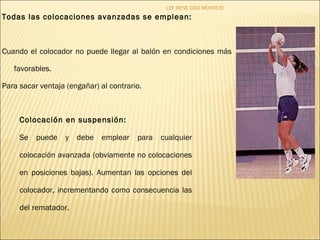 LEF RENE DÍAZ MONTEJO 
Todas las colocaciones avanzadas se emplean: 
Cuando el colocador no puede llegar al balón en condiciones más 
favorables. 
Para sacar ventaja (engañar) al contrario. 
Colocación en suspensión: 
Se puede y debe emplear para cualquier 
colocación avanzada (obviamente no colocaciones 
en posiciones bajas). Aumentan las opciones del 
colocador, incrementando como consecuencia las 
del rematador. 
 