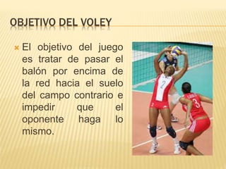 OBJETIVO DEL VOLEY
 El objetivo del juego
es tratar de pasar el
balón por encima de
la red hacia el suelo
del campo contrario e
impedir que el
oponente haga lo
mismo.
 