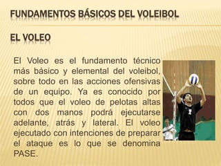 FUNDAMENTOS BÁSICOS DEL VOLEIBOL
EL VOLEO
El Voleo es el fundamento técnico
más básico y elemental del voleibol,
sobre todo en las acciones ofensivas
de un equipo. Ya es conocido por
todos que el voleo de pelotas altas
con dos manos podrá ejecutarse
adelante, atrás y lateral. El voleo
ejecutado con intenciones de preparar
el ataque es lo que se denomina
PASE.
 